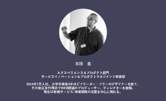 インタビュイー吉田氏のプロフィール。吉田 圭 エクスペリエンス&プロダクト部門 サービスイノベーション&プロダクトマネジメント事業部 2014年7月入社。大学卒業後4年ほどフリーター・フリーのデザイナーを経て、その後広告代理店でWEB関連のプロデューサー、ディレクターを経験。 現在は新規サービス/事業開発の支援を中心に携わる。 